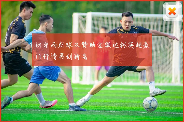 切尔西新球衣赞助金额达标英超豪门行情再创新高
