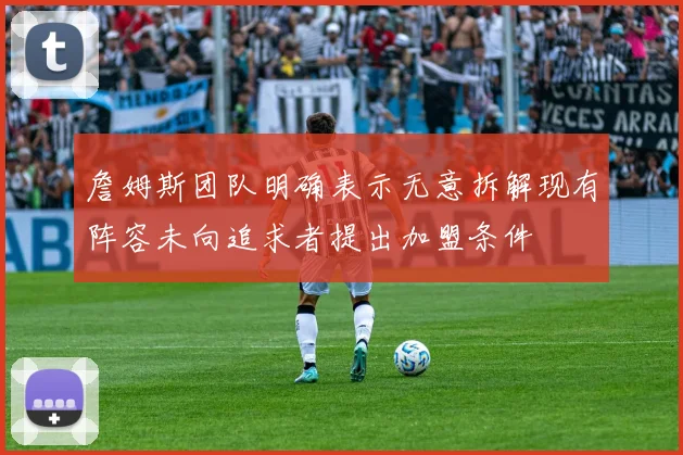 詹姆斯团队明确表示无意拆解现有阵容未向追求者提出加盟条件